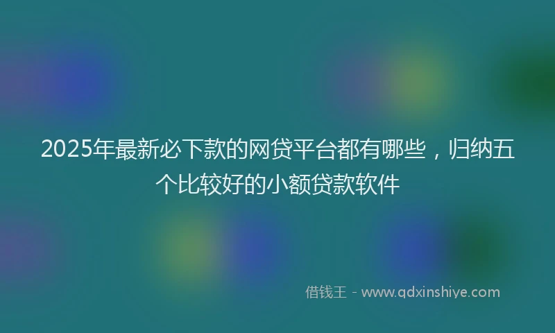 2025年最新必下款的网贷平台都有哪些，归纳五个比较好的小额贷款软件