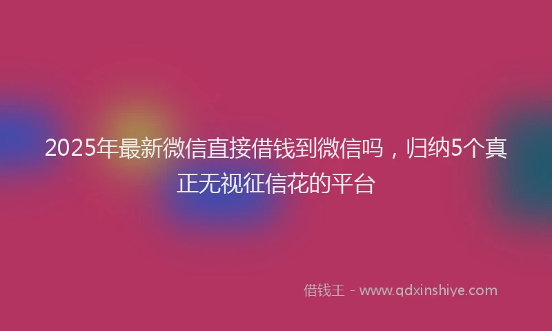 2025年最新微信直接借钱到微信吗，归纳5个真正无视征信花的平台