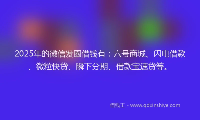 2025年的微信发圈借钱有：六号商城、闪电借款、微粒快贷、瞬下分期、借款宝速贷等。