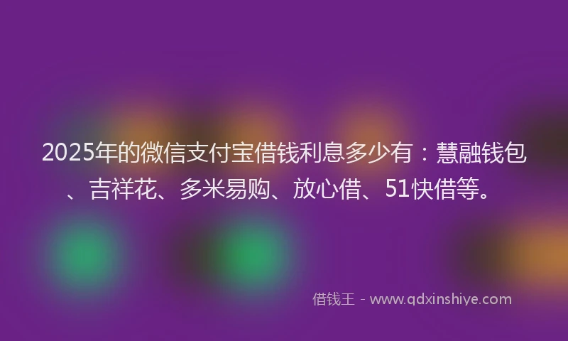 2025年的微信支付宝借钱利息多少有：慧融钱包、吉祥花、多米易购、放心借、51快借等。