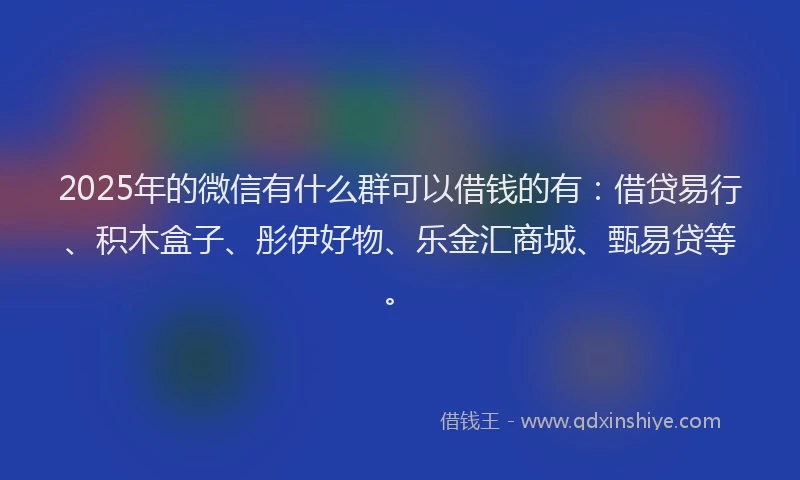 2025年的微信有什么群可以借钱的有：借贷易行、积木盒子、彤伊好物、乐金汇商城、甄易贷等。