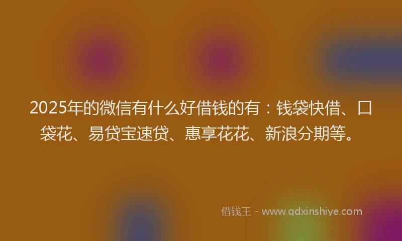 2025年的微信有什么好借钱的有：钱袋快借、口袋花、易贷宝速贷、惠享花花、新浪分期等。