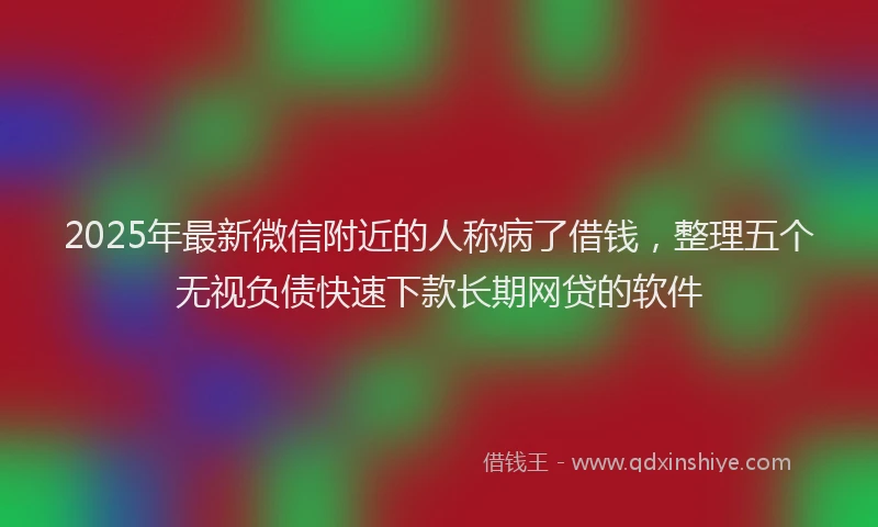 2025年最新微信附近的人称病了借钱，整理五个无视负债快速下款长期网贷的软件