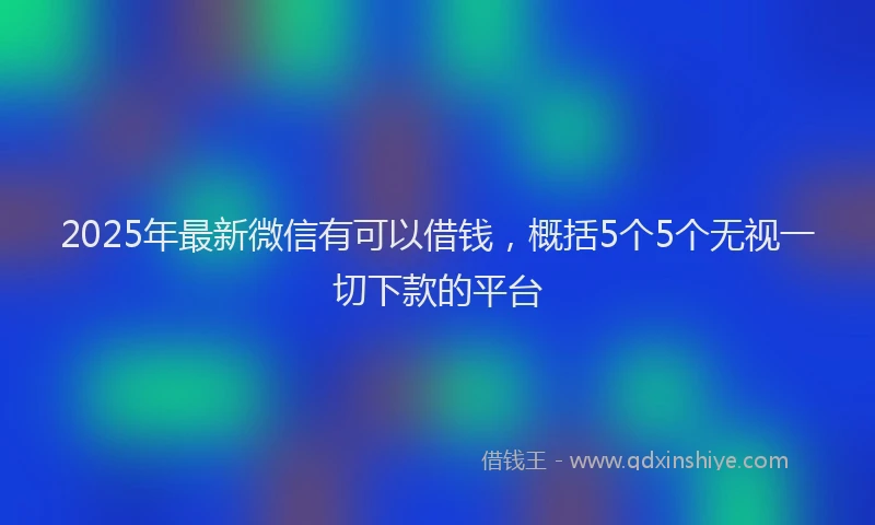 2025年最新微信有可以借钱，概括5个5个无视一切下款的平台