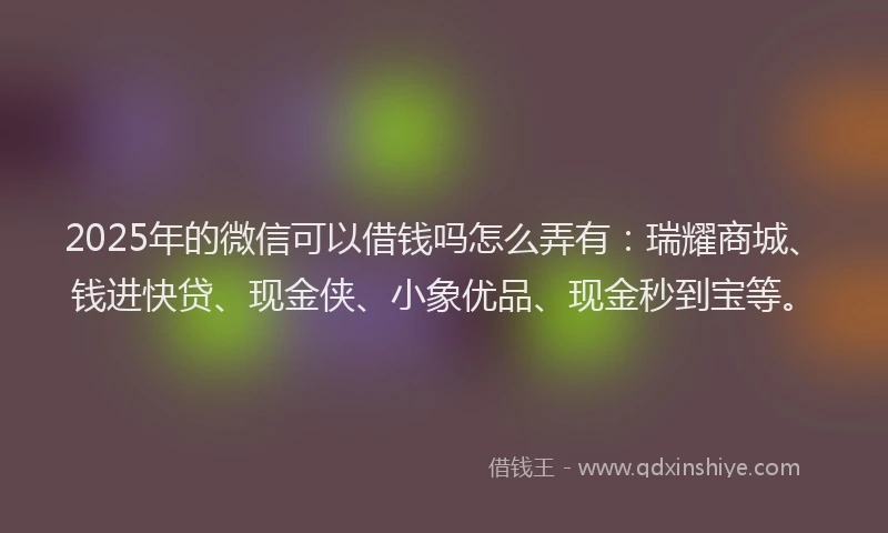 2025年的微信可以借钱吗怎么弄有：瑞耀商城、钱进快贷、现金侠、小象优品、现金秒到宝等。