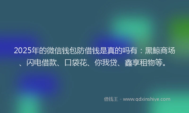 2025年的微信钱包防借钱是真的吗有：黑鲸商场、闪电借款、口袋花、你我贷、鑫享租物等。