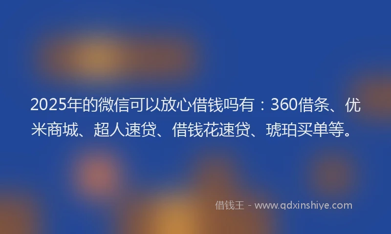 2025年的微信可以放心借钱吗有：360借条、优米商城、超人速贷、借钱花速贷、琥珀买单等。