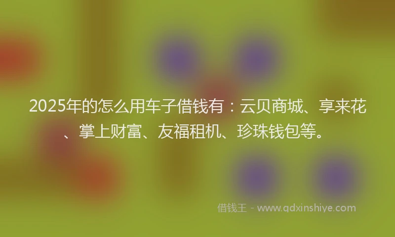 2025年的怎么用车子借钱有：云贝商城、享来花、掌上财富、友福租机、珍珠钱包等。
