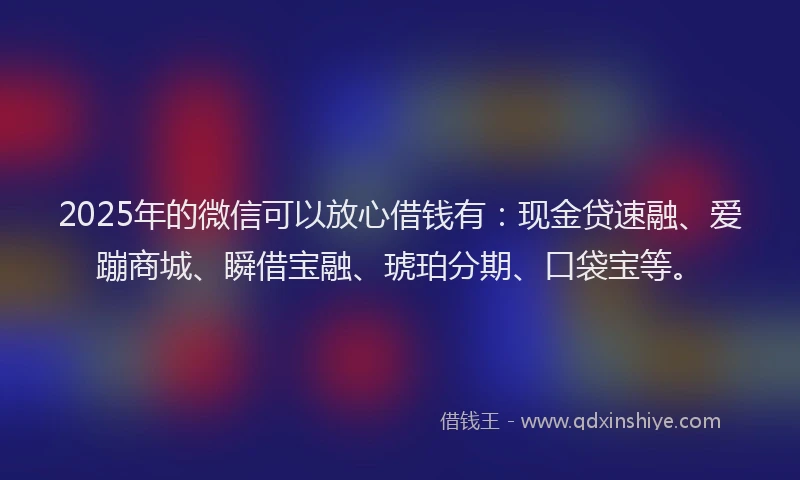 2025年的微信可以放心借钱有：现金贷速融、爱蹦商城、瞬借宝融、琥珀分期、口袋宝等。