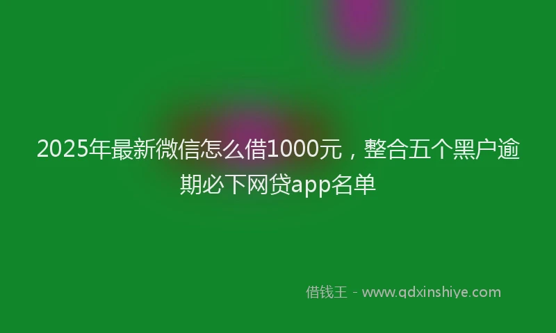 2025年最新微信怎么借1000元，整合五个黑户逾期必下网贷app名单
