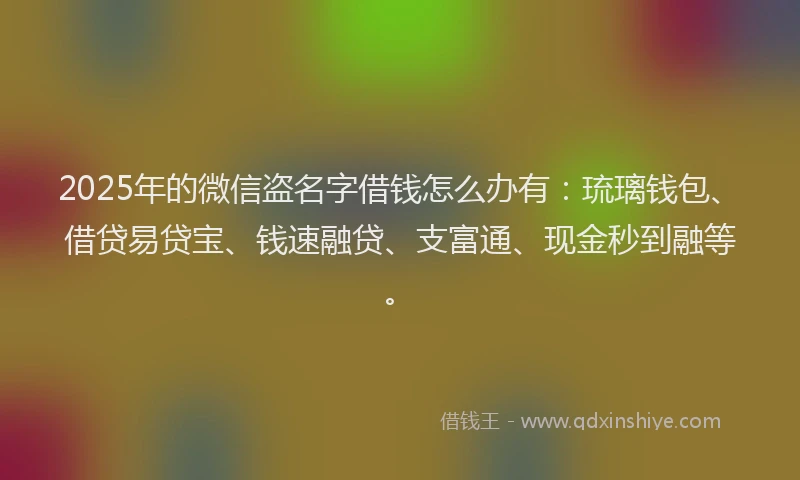 2025年的微信盗名字借钱怎么办有：琉璃钱包、借贷易贷宝、钱速融贷、支富通、现金秒到融等。