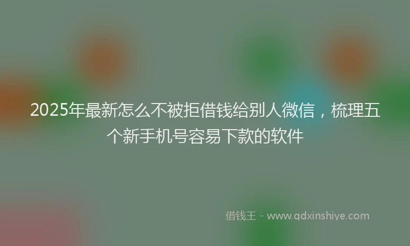 2025年最新怎么不被拒借钱给别人微信，梳理五个新手机号容易下款的软件