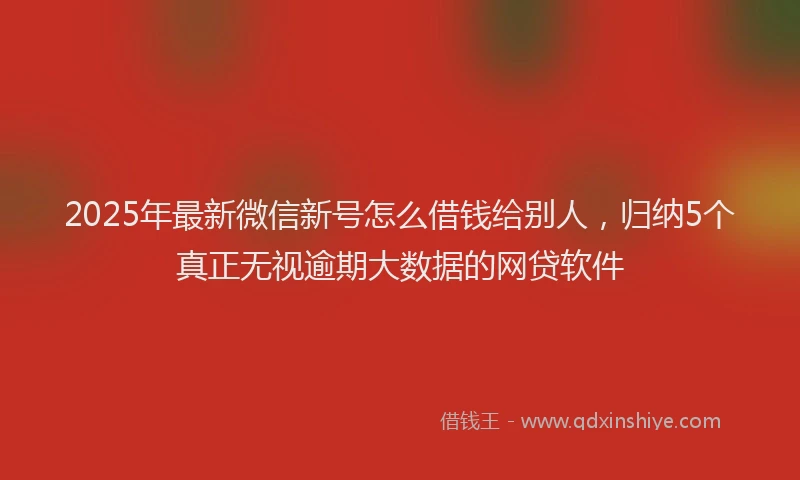 2025年最新微信新号怎么借钱给别人，归纳5个真正无视逾期大数据的网贷软件