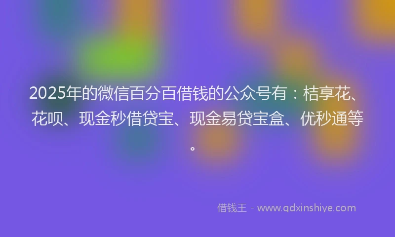 2025年的微信百分百借钱的公众号有：桔享花、花呗、现金秒借贷宝、现金易贷宝盒、优秒通等。