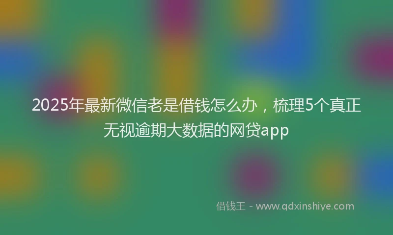 2025年最新微信老是借钱怎么办，梳理5个真正无视逾期大数据的网贷app
