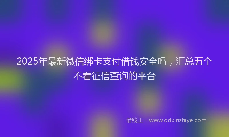 2025年最新微信绑卡支付借钱安全吗，汇总五个不看征信查询的平台