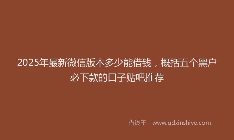2025年最新微信版本多少能借钱，概括五个黑户必下款的口子贴吧推荐