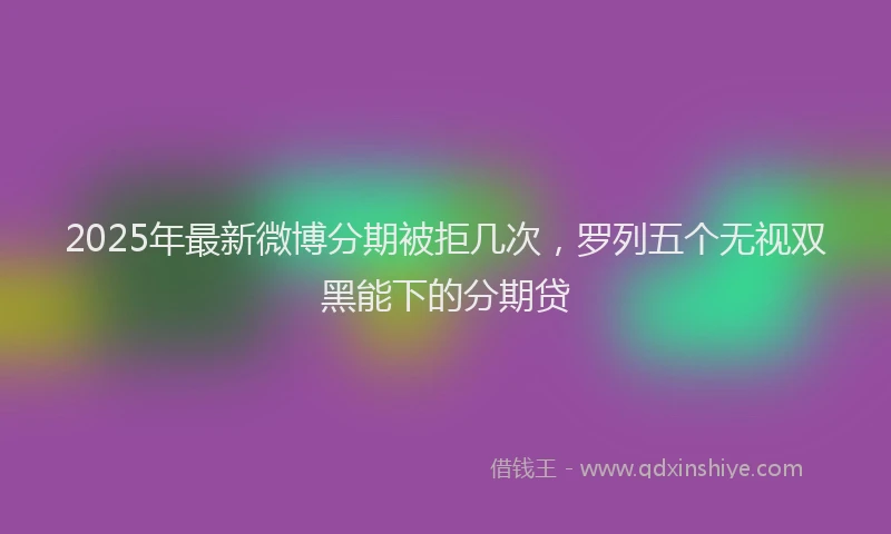 2025年最新微博分期被拒几次，罗列五个无视双黑能下的分期贷