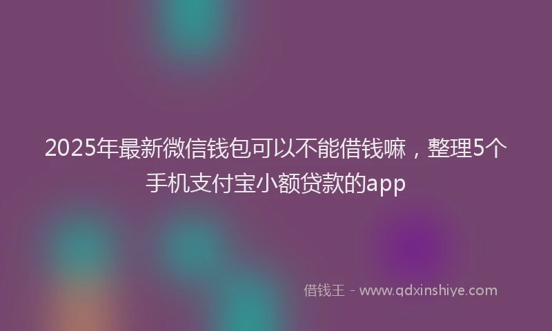 2025年最新微信钱包可以不能借钱嘛，整理5个手机支付宝小额贷款的app