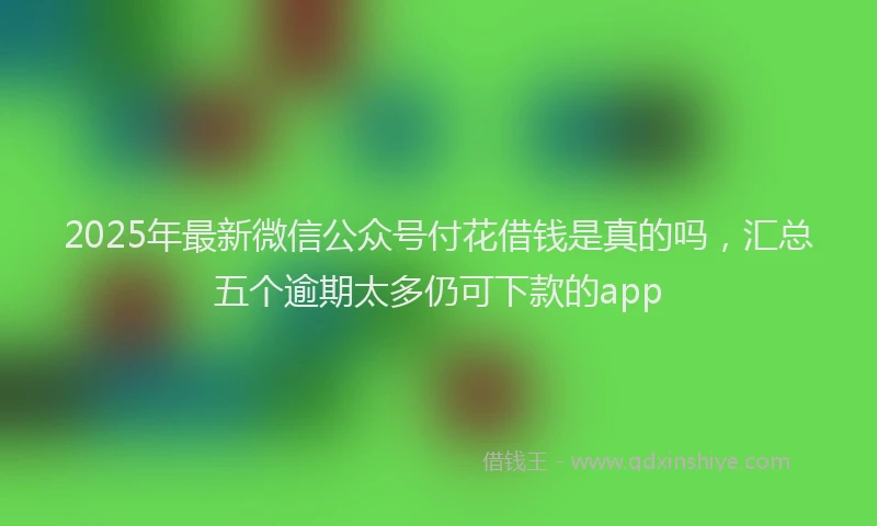 2025年最新微信公众号付花借钱是真的吗，汇总五个逾期太多仍可下款的app