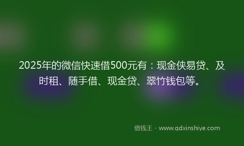 2025年的微信快速借500元有：现金侠易贷、及时租、随手借、现金贷、翠竹钱包等。
