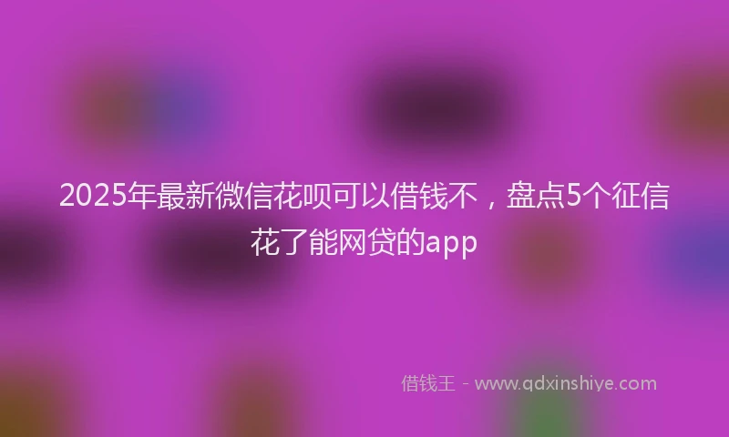 2025年最新微信花呗可以借钱不，盘点5个征信花了能网贷的app