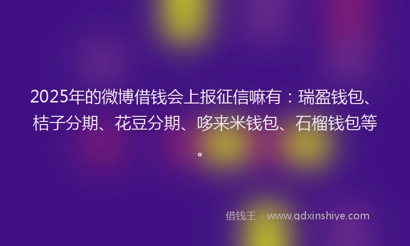 2025年的微博借钱会上报征信嘛有：瑞盈钱包、桔子分期、花豆分期、哆来米钱包、石榴钱包等。