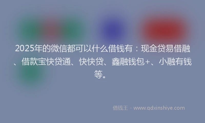 2025年的微信都可以什么借钱有：现金贷易借融、借款宝快贷通、快快贷、鑫融钱包+、小融有钱等。