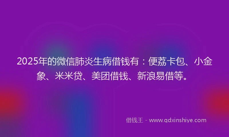 2025年的微信肺炎生病借钱有：便荔卡包、小金象、米米贷、美团借钱、新浪易借等。