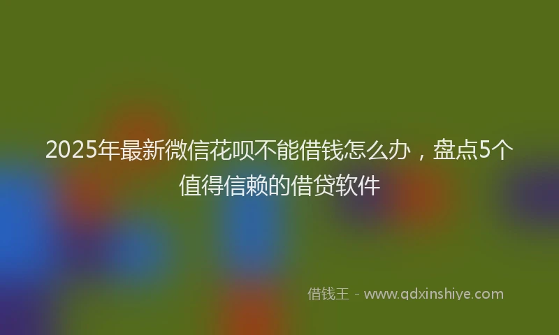 2025年最新微信花呗不能借钱怎么办，盘点5个值得信赖的借贷软件