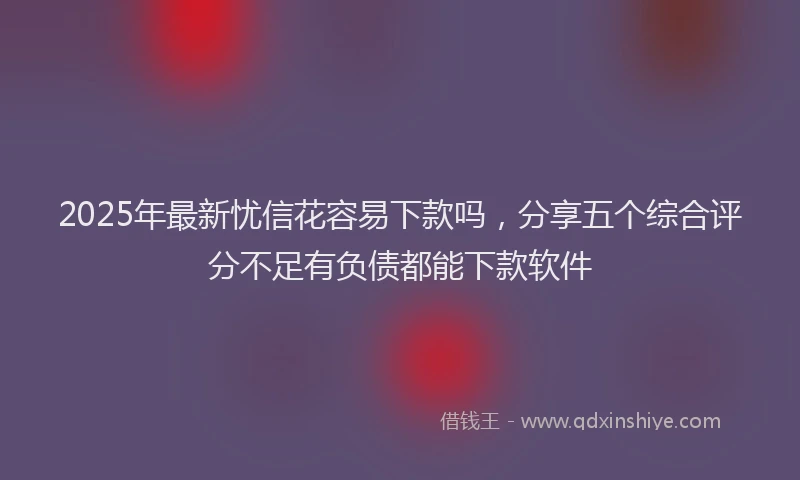 2025年最新忧信花容易下款吗，分享五个综合评分不足有负债都能下款软件