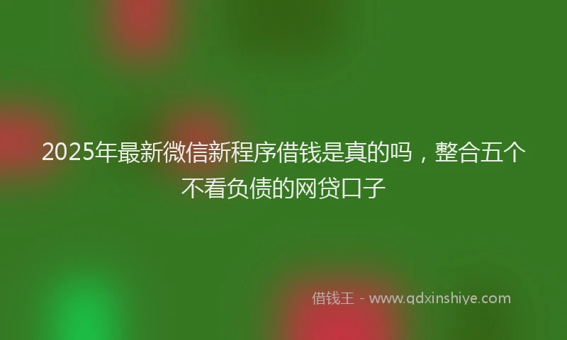 2025年最新微信新程序借钱是真的吗，整合五个不看负债的网贷口子