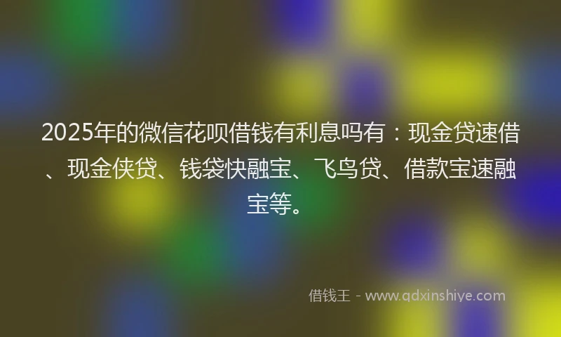 2025年的微信花呗借钱有利息吗有：现金贷速借、现金侠贷、钱袋快融宝、飞鸟贷、借款宝速融宝等。