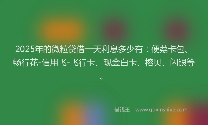2025年的微粒贷借一天利息多少有：便荔卡包、畅行花-信用飞-飞行卡、现金白卡、榕贝、闪银等。