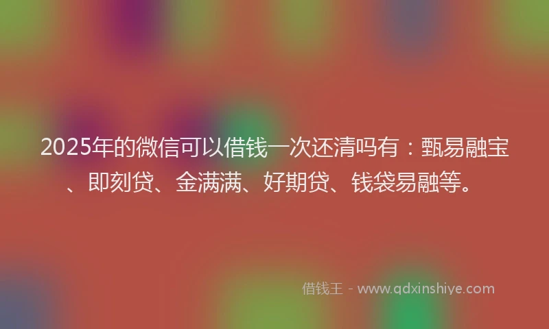2025年的微信可以借钱一次还清吗有：甄易融宝、即刻贷、金满满、好期贷、钱袋易融等。