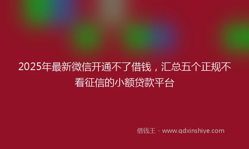 2025年最新微信开通不了借钱，汇总五个正规不看征信的小额贷款平台