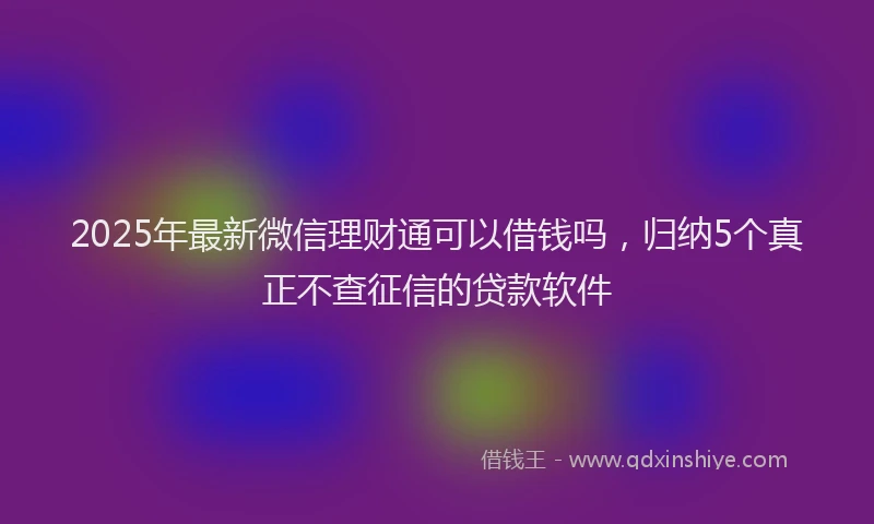 2025年最新微信理财通可以借钱吗，归纳5个真正不查征信的贷款软件