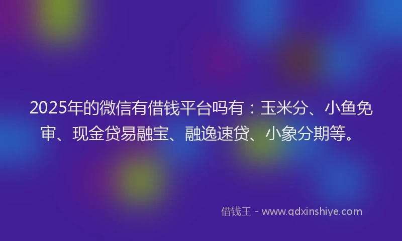 2025年的微信有借钱平台吗有：玉米分、小鱼免审、现金贷易融宝、融逸速贷、小象分期等。