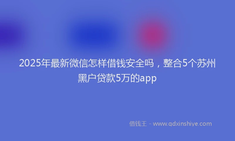 2025年最新微信怎样借钱安全吗，整合5个苏州黑户贷款5万的app