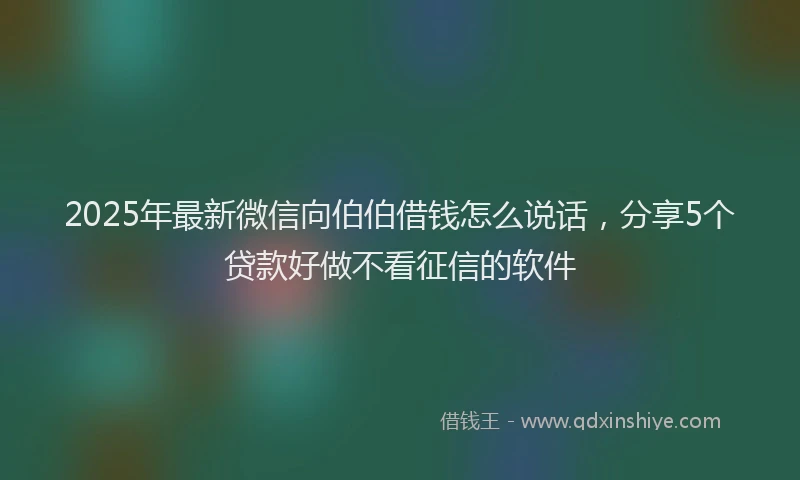 2025年最新微信向伯伯借钱怎么说话，分享5个贷款好做不看征信的软件