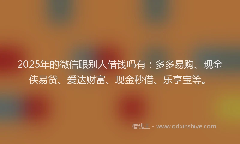 2025年的微信跟别人借钱吗有：多多易购、现金侠易贷、爱达财富、现金秒借、乐享宝等。