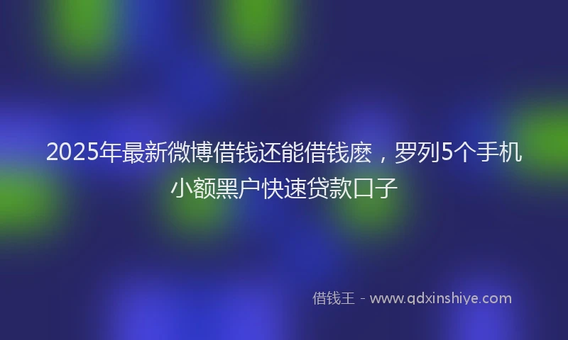 2025年最新微博借钱还能借钱麽，罗列5个手机小额黑户快速贷款口子