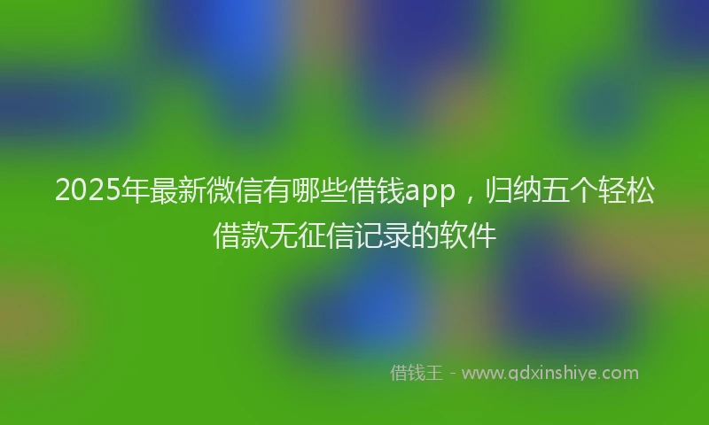 2025年最新微信有哪些借钱app，归纳五个轻松借款无征信记录的软件