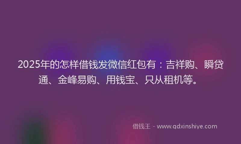 2025年的怎样借钱发微信红包有：吉祥购、瞬贷通、金峰易购、用钱宝、只从租机等。