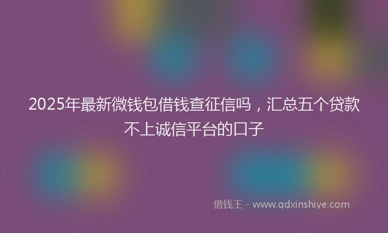2025年最新微钱包借钱查征信吗，汇总五个贷款不上诚信平台的口子