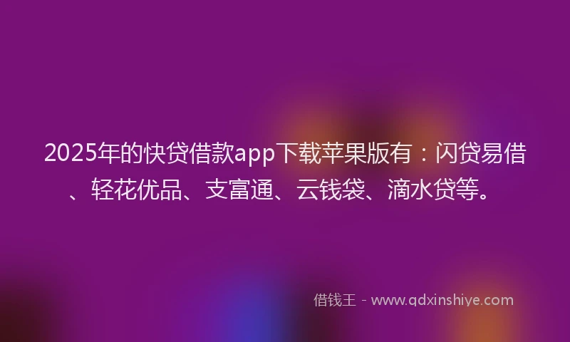 2025年的快贷借款app下载苹果版有：闪贷易借、轻花优品、支富通、云钱袋、滴水贷等。