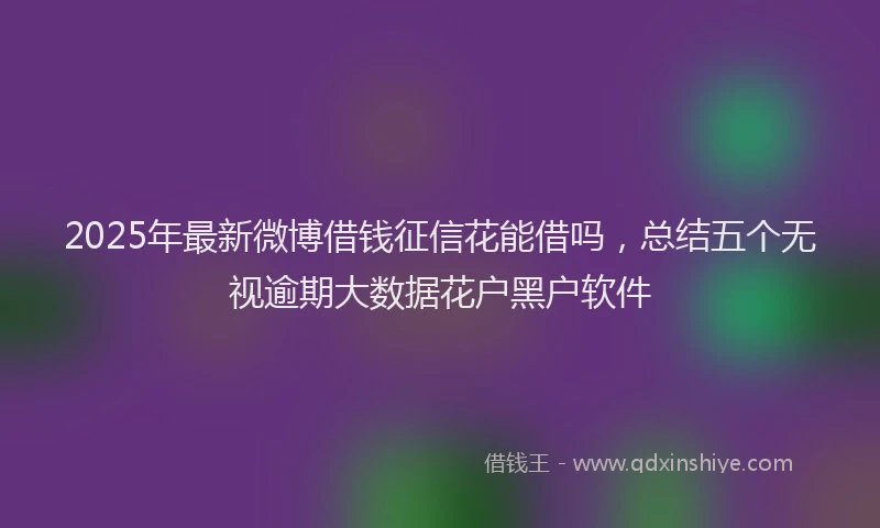 2025年最新微博借钱征信花能借吗，总结五个无视逾期大数据花户黑户软件