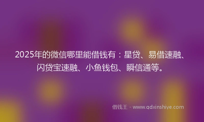 2025年的微信哪里能借钱有：星贷、易借速融、闪贷宝速融、小鱼钱包、瞬信通等。