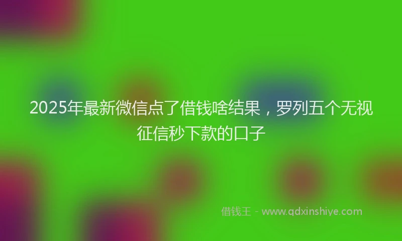 2025年最新微信点了借钱啥结果，罗列五个无视征信秒下款的口子