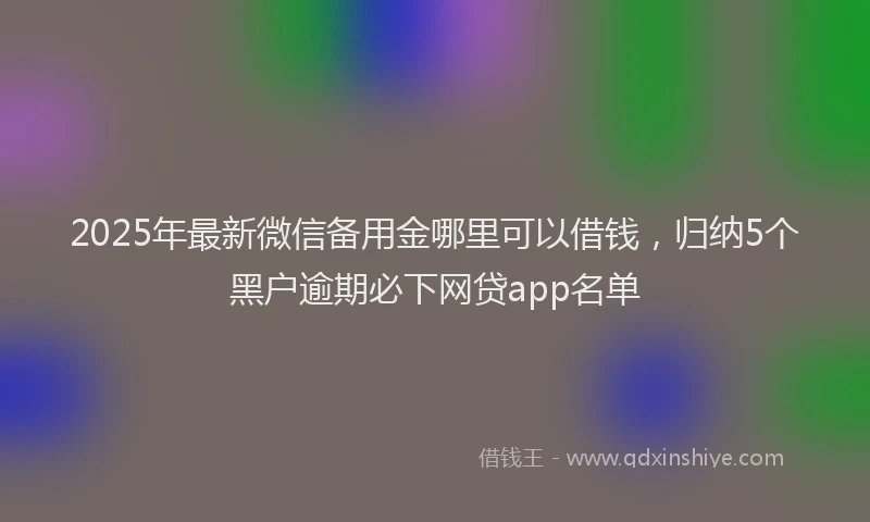 2025年最新微信备用金哪里可以借钱，归纳5个黑户逾期必下网贷app名单